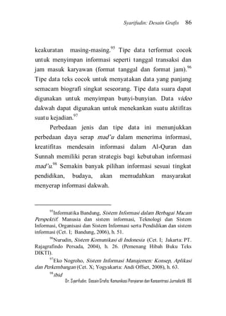 Syarifudin: Desain Grafis 86 
Dr. Syarifudin; Desain Grafis: Komunikasi Penyiaran dan Konsentrasi Jurnalistik 86 
keakuratan masing-masing.95 Tipe data terformat cocok untuk menyimpan informasi seperti tanggal transaksi dan jam masuk karyawan (format tanggal dan format jam).96 Tipe data teks cocok untuk menyatakan data yang panjang semacam biografi singkat seseorang. Tipe data suara dapat digunakan untuk menyimpan bunyi-bunyian. Data video dakwah dapat digunakan untuk menekankan suatu aktifitas suatu kejadian.97 
Perbedaan jenis dan tipe data ini menunjukkan perbedaan daya serap mad’u dalam menerima informasi, kreatifitas mendesain informasi dalam Al-Quran dan Sunnah memiliki peran strategis bagi kebutuhan informasi mad’u.98 Semakin banyak pilihan informasi sesuai tingkat pendidikan, budaya, akan memudahkan masyarakat menyerap informasi dakwah. 
95Informatika Bandung, Sistem Informasi dalam Berbagai Macam Perspektif: Manusia dan sistem informasi, Teknologi dan Sistem Informasi, Organisasi dan Sistem Informasi serta Pendidikan dan sistem informasi (Cet. I; Bandung, 2006), h. 51. 96Nurudin, Sistem Komunikasi di Indonesia (Cet. I; Jakarta: PT. Rajagrafindo Persada, 2004), h. 26. (Pemenang Hibah Buku Teks DIKTI). 97Eko Nogroho, Sistem Informasi Manajemen: Konsep, Aplikasi dan Perkembangan (Cet. X; Yogyakarta: Andi Offset, 2008), h. 63. 98ibid  