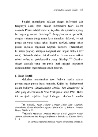 Syarifudin: Desain Grafis 87 
Dr. Syarifudin; Desain Grafis: Komunikasi Penyiaran dan Konsentrasi Jurnalistik 87 
Setelah memahami hakikat sistem informasi dan fungsinya akan lebih mudah memahami teori sistem dakwah. Proses adalah rentetan kejadian atau peristiwa yang berlangsung secara bertahap.99 Pengajian rutin, periodik, dengan sasaran yang sama kita namakan dakwah, tetapi pengajian yang hanya sekali disebut tabligh, setiap tahan proses melalui masukan (input), konversi (perubahan) keluaran (ouput), dampak (impact) dan unpan balik (feed back). Sub-sub sistem ini dihadirkan dalam memberikan solusi terhadap problematika yang dihadapi.100 Gerakan sistem dakwah yang jitu perlu teori sebagai instrumen andalan dalam memberikan solusi dakwah. 
5. Iklan Politik 
McLuhan menemukan teori bahwa media adalah perpanjangan panca indra manusia. Kajian ini dieksplorasi dalam bukunya Understanding Media: The Extensions of Man yang diterbitkan di New York pada tahun 1994. Buku ini menjadi rujukan bagi kalangan akademik media 
99H. Nasuka, Teori Sistem: Sebagai Salah satu Alternatif Pendekatan dalam Ilmu-ilmu Agama Islam (Cet. I; Jakarta: Prenada Group, 2005), h. 69. 100Mustafa Malaikah, Manjah Dakwah Yusuf Qardawi Haroni Antara Kelembutan dan Ketegasan (Jakarta: Pustaka Al-Kausar, 1997), h. 18.  