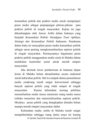 Syarifudin: Desain Grafis 88 
Dr. Syarifudin; Desain Grafis: Komunikasi Penyiaran dan Konsentrasi Jurnalistik 88 
komunikasi politik dan praktisi media untuk mempelajari peran media sebagai perpanjangan pikiran-pikiran para praktisi politik di tengah masyarakat. Kajian ini juga dikembangkan oleh Anwar Arifin dalam bukunya yang berjudul Komunikasi Politik: Paradigma Teori Aplikasi, Strategi dan Komunikasi Politik Indonesia. Penekanan dalam buku ini menyajikan peran media komunikasi politik sebagai unsur penting mengkomunikasikan aspirasi politik di tengah masyarakat. Pertanyaannya bagaimana peran praktisi politik menggunakan media cetak di Maluku dalam melakukan konstruksi sosial untuk meraih simpati masyarakat. Jika ditelaah lewat pemberitaan di halaman depan koran di Maluku belum dimanfaatkan secara maksimal untuk kebutuhan politik. Hal itu tampak dalam pemanfaatan media cenderung masih sangat konversional sehingga banyak aspirasi politik yang tidak sampai di tengah masyarakat. Karena kelemahan seorang politikus memanfaatkan media massa sementara ruang media massa terbuka menerima dan mensosialisasikan aspirasi politik. Misalnya pesan politik yang diungkapkan dimedia belum mampu meraih simpati masyarakat akibat 
Kelemahan media online di Maluku masih sangat memprihatinkan sehingga ruang dunia maya ini kurang  