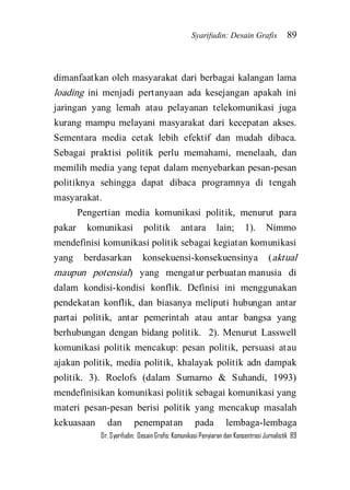 Syarifudin: Desain Grafis 89 
Dr. Syarifudin; Desain Grafis: Komunikasi Penyiaran dan Konsentrasi Jurnalistik 89 
dimanfaatkan oleh masyarakat dari berbagai kalangan lama loading ini menjadi pertanyaan ada kesejangan apakah ini jaringan yang lemah atau pelayanan telekomunikasi juga kurang mampu melayani masyarakat dari kecepatan akses. Sementara media cetak lebih efektif dan mudah dibaca. Sebagai praktisi politik perlu memahami, menelaah, dan memilih media yang tepat dalam menyebarkan pesan-pesan politiknya sehingga dapat dibaca programnya di tengah masyarakat. Pengertian media komunikasi politik, menurut para pakar komunikasi politik antara lain; 1). Nimmo mendefinisi komunikasi politik sebagai kegiatan komunikasi yang berdasarkan konsekuensi-konsekuensinya (aktual maupun potensial) yang mengatur perbuatan manusia di dalam kondisi-kondisi konflik. Definisi ini menggunakan pendekatan konflik, dan biasanya meliputi hubungan antar partai politik, antar pemerintah atau antar bangsa yang berhubungan dengan bidang politik. 2). Menurut Lasswell komunikasi politik mencakup: pesan politik, persuasi atau ajakan politik, media politik, khalayak politik adn dampak politik. 3). Roelofs (dalam Sumarno & Suhandi, 1993) mendefinisikan komunikasi politik sebagai komunikasi yang materi pesan-pesan berisi politik yang mencakup masalah kekuasaan dan penempatan pada lembaga-lembaga  