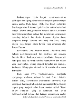 Syarifudin: Desain Grafis 9 
Dr. Syarifudin; Desain Grafis: Komunikasi Penyiaran dan Konsentrasi Jurnalistik 9 
Perkembangan Lebih Lanjut. peristiwa-peristiwa penting di dunia yang berperan dalam sejarah perkembangan desain grafis. Pada tahun 1851, The Great Exhibition Diselenggarakan di taman Hyde London antara bulan Mei hingga Oktober 1851, pada saat Revolusi industri. Pameran besar ini menonjolkan budaya dan industri serta merayakan teknologi industri dan disain. Pameran digelar dalam bangunan berupa struktur besi-tuang dan kaca, sering disebut juga dengan Istana Kristal yang dirancang oleh Joseph Paxton. Pada tahun 1892, Aristide Bruant, Toulouse-Lautrec Pelukis post-Impressionist dan ilustrator art nouveau Prancis, Henri Toulouse-Lautrec melukiskan banyak sisi Paris pada abad ke sembilan belas dalam poster dan lukisan yang menyatakan sebuah simpati terhadap ras manusia. Walaupun lithography ditemukan di Austria oleh Alois Senefelder 
Pada tahun 1796, Toulouse-Lautrec membantu tercapainya peleburan industri dan seni. Poster Aristide Bruant 1910, Modernisme Modernisme terbentuk oleh urbanisasi dan industrialisasi dari masyarakat Barat. Sebuah dogma yang menjadi nafas desain modern adalah "Form follow Function" yang di lontarkan oleh Louis Sullivan.Symbol terkuat dari kejayan modernisme adalah  