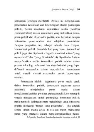 Syarifudin: Desain Grafis 90 
Dr. Syarifudin; Desain Grafis: Komunikasi Penyiaran dan Konsentrasi Jurnalistik 90 
kekuasaan (lembaga otoritatif). Definisi ini menggunakan pendekatan kekuasaan dan kelembagaan (baca: pandangan politik). Secara sederhana, komunikasi politik (political communication) adalah komunikasi yang melibatkan pesan- pesan politik dan aktor-aktor politik, atau berkaitan dengan kekuasaan, pemerintahan, dan kebijakan pemerintah. Dengan pengertian ini, sebagai sebuah ilmu terapan, komunikasi politik bukanlah hal yang baru. Komunikasi politik juga bisa dipahami sebagai komunikasi antara ‚yang memerintah‛ dan ‚yang diperintah‛. 4). Syarifudin Ambon mendefinisikan media komunikasi politik adalah semua produk teknologi informasi dan simbol-simbol yang dapat difahami masyarakat dalam menyebarkan pesan-pesan untuk meraih simpati masyarakat untuk kepentingan tertentu. Pertanyaan adalah bagaimana peran media cetak dalam komunikasi politik, pertanyaan bagimana secara akademik menjelaskan peran media dalam mengkomunikasikian perasaan-perasaan politik seseorang di tengah masyarakat. inilah pentingnya konsultan politik perlu memiliki keilmuan secara metodologis yang logis serta praktis mencapai "tujuan yang pragmatis". jika ditelah secara ilmiah media cetak di Maluku masih memegang peran yang strategis dalam mengkomunikasikan pesan-  