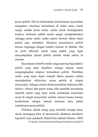 Syarifudin: Desain Grafis 91 
Dr. Syarifudin; Desain Grafis: Komunikasi Penyiaran dan Konsentrasi Jurnalistik 91 
pesan politik. Hal ini berdasarkan kiemampuan masyarakat mengakses teknologi komunikasi di dunia maya masih sangat rendah peran media online untuk meningkatkan kualitas informasi publik masih sangat memprihatinkan sehingga peran media online seperti internet dalam dunia politik juga terhambat. Misalnya komunikator politik merasa terganggu dengan kondisi internet di Maluku. Hal ini perlu dibenahi untuk ruang publik yang ingin menyampaikan apirasi politik melalui media online di internet. Kecerdasan memilih media sanga penting bagi praktisi politik yang akan dijadikan sebagai saluran untuk mengungkapkan ekspresi komunikasi politik. Pemilihan media yang tepat dapat menjafi faktor penentu dalam meningkatkan efektivitas pesan politik di tengah masyarakat. Sebagai contoh dalam pemilihan Gubernur DKI Jakarta. Jokowi dari partai wong cilik memiliki kecerdasan memilih media yang tepat untuk melakukan konstruksi sosial di tengah masyarakat melalui saluran busana kemeja kotak-kotak sebagai bentuk kemasan baru dalam transformasi pesan politik. Politikus adalah orang yang memiliki harapan besar untuk memegang karir di pemerintah, dijabatan eksekutif, legislatif, atau yudukatif. Daniel Katz (dalam Nimmo, 1989)  