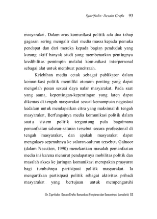 Syarifudin: Desain Grafis 93 
Dr. Syarifudin; Desain Grafis: Komunikasi Penyiaran dan Konsentrasi Jurnalistik 93 
masyarakat. Dalam arus komunikasi politik ada dua tahap gagasan sering mengalir dari media massa kepada pemuka pendapat dan dari mereka kepada bagian penduduk yang kurang aktif banyak studi yang membenarkan pentingnya kredibilitas pemimpin melalui komunikasi interpersonal sebagai alat untuk membuat pencitraan. 
Kelebihan media cetak sebagai publikator dalam komunikasi politik memiliki otonom penting yang dapat mengolah pesan sesuai daya nalar masyarakat. Pada saat yang sama, kepentingan-kepentingan yang laten dapat dikemas di tengah masyarakat sesuai kemampuan negosiasi kedalam untuk mendapatkan citra yang maksimal di tengah masyarakat. Berfungsinya media komunikasi politik dalam suatu sistem politik tergantung pula bagaimana pemanfaatan saluran-saluran tersebut secara professional di tengah masyarakat, dan apakah masyarakat dapat mengakses sepenuhnya ke saluran-saluran tersebut. Galnoor (dalam Nasution, 1990) menekankan masalah pemanfaatan media ini karena menurut pendapatnya mobilitas politik dan masalah akses ke jaringan komunikasi merupakan prasyarat bagi tumbuhnya partisipasi politik masyarakat. Ia mengartikan partisipasi politik sebagai aktivitas pribadi masyarakat yang bertujuan untuk mempengaruhi  