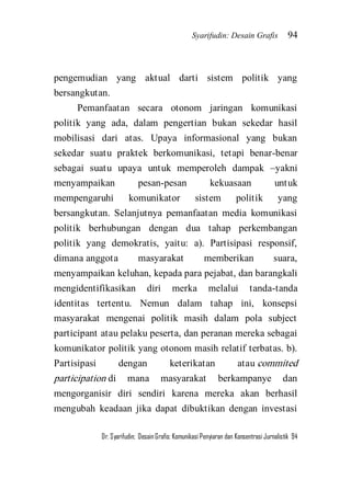 Syarifudin: Desain Grafis 94 
Dr. Syarifudin; Desain Grafis: Komunikasi Penyiaran dan Konsentrasi Jurnalistik 94 
pengemudian yang aktual darti sistem politik yang bersangkutan. 
Pemanfaatan secara otonom jaringan komunikasi politik yang ada, dalam pengertian bukan sekedar hasil mobilisasi dari atas. Upaya informasional yang bukan sekedar suatu praktek berkomunikasi, tetapi benar-benar sebagai suatu upaya untuk memperoleh dampak –yakni menyampaikan pesan-pesan kekuasaan untuk mempengaruhi komunikator sistem politik yang bersangkutan. Selanjutnya pemanfaatan media komunikasi politik berhubungan dengan dua tahap perkembangan politik yang demokratis, yaitu: a). Partisipasi responsif, dimana anggota masyarakat memberikan suara, menyampaikan keluhan, kepada para pejabat, dan barangkali mengidentifikasikan diri merka melalui tanda-tanda identitas tertentu. Nemun dalam tahap ini, konsepsi masyarakat mengenai politik masih dalam pola subject participant atau pelaku peserta, dan peranan mereka sebagai komunikator politik yang otonom masih relatif terbatas. b). Partisipasi dengan keterikatan atau commited participation di mana masyarakat berkampanye dan mengorganisir diri sendiri karena mereka akan berhasil mengubah keadaan jika dapat dibuktikan dengan investasi  