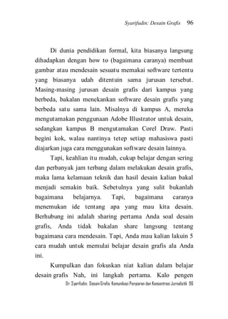 Syarifudin: Desain Grafis 96 
Dr. Syarifudin; Desain Grafis: Komunikasi Penyiaran dan Konsentrasi Jurnalistik 96 
Di dunia pendidikan formal, kita biasanya langsung dihadapkan dengan how to (bagaimana caranya) membuat gambar atau mendesain sesuatu memakai software tertentu yang biasanya udah ditentuin sama jurusan tersebut. Masing-masing jurusan desain grafis dari kampus yang berbeda, bakalan menekankan software desain grafis yang berbeda satu sama lain. Misalnya di kampus A, mereka mengutamakan penggunaan Adobe Illustrator untuk desain, sedangkan kampus B mengutamakan Corel Draw. Pasti begini kok, walau nantinya tetep setiap mahasiswa pasti diajarkan juga cara menggunakan software desain lainnya. Tapi, keahlian itu mudah, cukup belajar dengan sering dan perbanyak jam terbang dalam melakukan desain grafis, maka lama kelamaan teknik dan hasil desain kalian bakal menjadi semakin baik. Sebetulnya yang sulit bukanlah bagaimana belajarnya. Tapi, bagaimana caranya menemukan ide tentang apa yang mau kita desain. Berhubung ini adalah sharing pertama Anda soal desain grafis, Anda tidak bakalan share langsung tentang bagaimana cara mendesain. Tapi, Anda mau kalian lakuin 5 cara mudah untuk memulai belajar desain grafis ala Anda ini. 
Kumpulkan dan fokuskan niat kalian dalam belajar desain grafis Nah, ini langkah pertama. Kalo pengen  