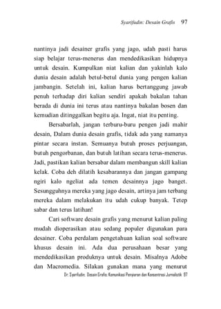 Syarifudin: Desain Grafis 97 
Dr. Syarifudin; Desain Grafis: Komunikasi Penyiaran dan Konsentrasi Jurnalistik 97 
nantinya jadi desainer grafis yang jago, udah pasti harus siap belajar terus-menerus dan mendedikasikan hidupnya untuk desain. Kumpulkan niat kalian dan yakinlah kalo dunia desain adalah betul-betul dunia yang pengen kalian jambangin. Setelah ini, kalian harus bertanggung jawab penuh terhadap diri kalian sendiri apakah bakalan tahan berada di dunia ini terus atau nantinya bakalan bosen dan kemudian ditinggalkan begitu aja. Ingat, niat itu penting. Bersabarlah, jangan terburu-buru pengen jadi mahir desain, Dalam dunia desain grafis, tidak ada yang namanya pintar secara instan. Semuanya butuh proses perjuangan, butuh pengorbanan, dan butuh latihan secara terus-menerus. Jadi, pastikan kalian bersabar dalam membangun skill kalian kelak. Coba deh dilatih kesabarannya dan jangan gampang ngiri kalo ngeliat ada temen desainnya jago banget. Sesungguhnya mereka yang jago desain, artinya jam terbang mereka dalam melakukan itu udah cukup banyak. Tetep sabar dan terus latihan! 
Cari software desain grafis yang menurut kalian paling mudah dioperasikan atau sedang populer digunakan para desainer. Coba perdalam pengetahuan kalian soal software khusus desain ini. Ada dua perusahaan besar yang mendedikasikan produknya untuk desain. Misalnya Adobe dan Macromedia. Silakan gunakan mana yang menurut  