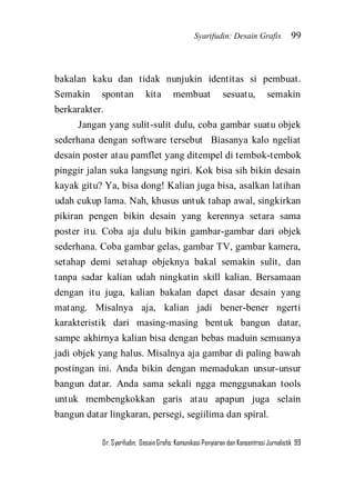 Syarifudin: Desain Grafis 99 
Dr. Syarifudin; Desain Grafis: Komunikasi Penyiaran dan Konsentrasi Jurnalistik 99 
bakalan kaku dan tidak nunjukin identitas si pembuat. Semakin spontan kita membuat sesuatu, semakin berkarakter. Jangan yang sulit-sulit dulu, coba gambar suatu objek sederhana dengan software tersebut Biasanya kalo ngeliat desain poster atau pamflet yang ditempel di tembok-tembok pinggir jalan suka langsung ngiri. Kok bisa sih bikin desain kayak gitu? Ya, bisa dong! Kalian juga bisa, asalkan latihan udah cukup lama. Nah, khusus untuk tahap awal, singkirkan pikiran pengen bikin desain yang kerennya setara sama poster itu. Coba aja dulu bikin gambar-gambar dari objek sederhana. Coba gambar gelas, gambar TV, gambar kamera, setahap demi setahap objeknya bakal semakin sulit, dan tanpa sadar kalian udah ningkatin skill kalian. Bersamaan dengan itu juga, kalian bakalan dapet dasar desain yang matang. Misalnya aja, kalian jadi bener-bener ngerti karakteristik dari masing-masing bentuk bangun datar, sampe akhirnya kalian bisa dengan bebas maduin semuanya jadi objek yang halus. Misalnya aja gambar di paling bawah postingan ini. Anda bikin dengan memadukan unsur-unsur bangun datar. Anda sama sekali ngga menggunakan tools untuk membengkokkan garis atau apapun juga selain bangun datar lingkaran, persegi, segiilima dan spiral.  