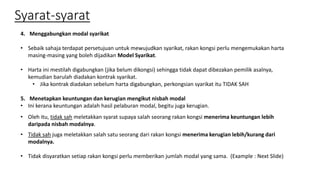 Syarat-syarat
4. Menggabungkan modal syarikat
• Sebaik sahaja terdapat persetujuan untuk mewujudkan syarikat, rakan kongsi perlu mengemukakan harta
masing-masing yang boleh dijadikan Model Syarikat.
• Harta ini mestilah digabungkan (jika belum dikongsi) sehingga tidak dapat dibezakan pemilik asalnya,
kemudian barulah diadakan kontrak syarikat.
• Jika kontrak diadakan sebelum harta digabungkan, perkongsian syarikat itu TIDAK SAH
5. Menetapkan keuntungan dan kerugian mengikut nisbah modal
• Ini kerana keuntungan adalah hasil pelaburan modal, begitu juga kerugian.
• Oleh itu, tidak sah meletakkan syarat supaya salah seorang rakan kongsi menerima keuntungan lebih
daripada nisbah modalnya.
• Tidak sah juga meletakkan salah satu seorang dari rakan kongsi menerima kerugian lebih/kurang dari
modalnya.
• Tidak disyaratkan setiap rakan kongsi perlu memberikan jumlah modal yang sama. (Example : Next Slide)
 