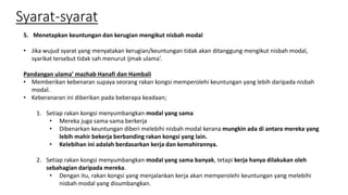 Syarat-syarat
5. Menetapkan keuntungan dan kerugian mengikut nisbah modal
• Jika wujud syarat yang menyatakan kerugian/keuntungan tidak akan ditanggung mengikut nisbah modal,
syarikat tersebut tidak sah menurut ijmak ulama’.
Pandangan ulama’ mazhab Hanafi dan Hambali
• Memberikan kebenaran supaya seorang rakan kongsi memperolehi keuntungan yang lebih daripada nisbah
modal.
• Keberanaran ini diberikan pada beberapa keadaan;
1. Setiap rakan kongsi menyumbangkan modal yang sama
• Mereka juga sama-sama berkerja
• Dibenarkan keuntungan diberi melebihi nisbah modal kerana mungkin ada di antara mereka yang
lebih mahir bekerja berbanding rakan kongsi yang lain.
• Kelebihan ini adalah berdasarkan kerja dan kemahirannya.
2. Setiap rakan kongsi menyumbangkan modal yang sama banyak, tetapi kerja hanya dilakukan oleh
sebahagian daripada mereka.
• Dengan itu, rakan kongsi yang menjalankan kerja akan memperolehi keuntungan yang melebihi
nisbah modal yang disumbangkan.
 