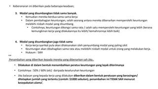 • Keberanaran ini diberikan pada beberapa keadaan;
3. Modal yang disumbangkan tidak sama banyak.
• Kemudian mereka berdua sama-sama kerja
• Dalam pembahagian keuntungan, salah seorang antara mereka dibenarkan memperolehi keuntungan
melebihi nisbah modal yang disumbang.
• Contohnya, keuntungan dikongsi sama rata / salah satu memperolehi keuntungan yang lebih (kerana
kemungkinan kerja yang dilakukannya itu lebih/ kemahirannya lebih baik)
4. Modal yang disumbangkan juga tidak sama
• Kerja-kerja syarikat pula akan dilaksanakan oleh penyumbang modal yang paling sikit
• Keuntungan akan dibahagikan sama rata atau melebihi nisbah modal untuk orang yang melakukan kerja.
• Hukaum : SAH
**
Penambahan yang diberikan kepada mereka yang dibenarkan sah jika..
• Dilakukan di dalam bentuk menambahkan peratus keuntungan yang layak diterimanya
• Contohnya : 50% / 60% (etc) daripada keseluruhan keuntungan
• Jika balasan yang kepada kerja yang dilakukan diberikan dalam bentuk peratusan yang berasingan/
ditetapkan jumlah yang tertentu (contoh: $1000 sebulan), penambahan ini TIDAK SAH menurut
kesepakatan ulama’.
 