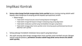 Implikasi Kontrak
1. Semua rakan kongsi berhak menguruskan harta syarikat kerana masing-masing adalah wakil
kepada rakan kongsinya di samping pemilik kepada syernya(share) sendiri
• Rakan kongsi..
• Tidak boleh menjual sesuatu secara hutang (bayaran tertangguh)
• Tidak boleh mengambil bayaran dengan matawang yang jarang digunakan
• Tidak boleh melakukan jual beli yang membabitkan kerugian yang ketara
• Tidak boleh menggunakan harta syarikat untuk menampung kos perbelanjaannya kecuali
diberikan oleh syarikat
1. Setiap pekongsi hendaklah melakukan kerja seperti yang dipersetujui
2. Jika salah seorang rakan kongsi menggunakan harta syarikat untuk membeli sesuatu (dengan
syarat2 yang dinyatakan), pembelian tersebut adalah bagi pihak semua kerana dia adalah
wakil syarikat.
 