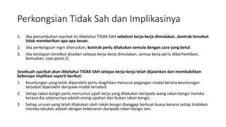 Perkongsian Tidak Sah dan Implikasinya
1. Jika penumbuhan syarikat ini diketahui TIDAK SAH sebelum kerja-kerja dimulakan…kontrak tersebut
tidak memberikan apa-apa kesan.
2. Jika perkongsian ingin diteruskan, kontrak perlu dilakukan semula dengan cara yang betul.
3. Jika kesilapan tersebut disedari selepas kerja-kerja dimulakan, semua kerja perlu diberhentikan,
kemudian..(see point 2)
Sesebuah syarikat akan diketahui TIDAK SAH selepas kerja-kerja telah dijalankan dan membabitkan
beberapa implikasi seperti berikut:
1. Keuntungan yang telah diperolehi perlu diagihkan menurut pegangan modal kerana keuntungan
tersebut diperolehi daripada modal tersebut.
2. Setiap rakan kongsi perlu menuntut upah kerja yang dilakukan daripada wang rakan kongsi mereka
kerana dia sebenarnya adalah orang upahan dan bukan rakan kongsi.
3. Setiap urusan yang telah dilakukan oleh rakan kongsi dianggap berkuat-kuasa kerana setiap tindakan
mereka lakukan adalah dengan kebenaran daripada rakan kongsi lain.
 