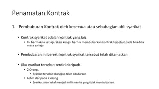 Penamatan Kontrak
1. Pembuburan Kontrak oleh kesemua atau sebahagian ahli syarikat
• Kontrak syarikat adalah kontrak yang Jaiz
• Ini bermakna setiap rakan kongsi berhak membubarkan kontrak tersebut pada bila-bila
masa sahaja
• Pembubaran ini bererti kontrak syarikat tersebut telah ditamatkan
• Jika syarikat tersebut terdiri daripada..
• 2 Orang..
• Syarikat tersebut dianggap telah dibubarkan
• Lebih daripada 2 orang
• Syarikat akan kekal menjadi milik mereka yang tidak membubarkan.
 