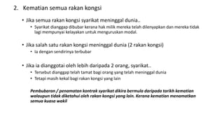 2. Kematian semua rakan kongsi
• Jika semua rakan kongsi syarikat meninggal dunia..
• Syarikat dianggap dibubar kerana hak milik mereka telah dilenyapkan dan mereka tidak
lagi mempunyai kelayakan untuk menguruskan modal.
• Jika salah satu rakan kongsi meninggal dunia (2 rakan kongsi)
• Ia dengan sendirinya terbubar
• Jika ia dianggotai oleh lebih daripada 2 orang, syarikat..
• Tersebut dianggap telah tamat bagi orang yang telah meninggal dunia
• Tetapi masih kekal bagi rakan kongsi yang lain
Pembubaran / penamatan kontrak syarikat dikira bermula daripada tarikh kematian
walaupun tidak diketahui oleh rakan kongsi yang lain. Kerana kematian menamatkan
semua kuasa wakil
 