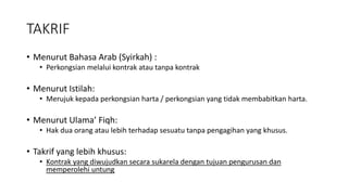 TAKRIF
• Menurut Bahasa Arab (Syirkah) :
• Perkongsian melalui kontrak atau tanpa kontrak
• Menurut Istilah:
• Merujuk kepada perkongsian harta / perkongsian yang tidak membabitkan harta.
• Menurut Ulama’ Fiqh:
• Hak dua orang atau lebih terhadap sesuatu tanpa pengagihan yang khusus.
• Takrif yang lebih khusus:
• Kontrak yang diwujudkan secara sukarela dengan tujuan pengurusan dan
memperolehi untung
 
