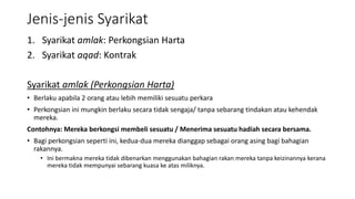 Jenis-jenis Syarikat
1. Syarikat amlak: Perkongsian Harta
2. Syarikat aqad: Kontrak
Syarikat amlak (Perkongsian Harta)
• Berlaku apabila 2 orang atau lebih memiliki sesuatu perkara
• Perkongsian ini mungkin berlaku secara tidak sengaja/ tanpa sebarang tindakan atau kehendak
mereka.
Contohnya: Mereka berkongsi membeli sesuatu / Menerima sesuatu hadiah secara bersama.
• Bagi perkongsian seperti ini, kedua-dua mereka dianggap sebagai orang asing bagi bahagian
rakannya.
• Ini bermakna mereka tidak dibenarkan menggunakan bahagian rakan mereka tanpa keizinannya kerana
mereka tidak mempunyai sebarang kuasa ke atas miliknya.
 