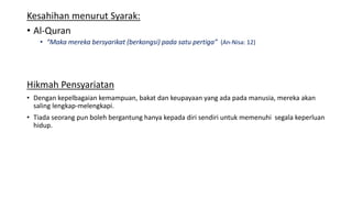 Kesahihan menurut Syarak:
• Al-Quran
• “Maka mereka bersyarikat (berkongsi) pada satu pertiga” (An-Nisa: 12)
Hikmah Pensyariatan
• Dengan kepelbagaian kemampuan, bakat dan keupayaan yang ada pada manusia, mereka akan
saling lengkap-melengkapi.
• Tiada seorang pun boleh bergantung hanya kepada diri sendiri untuk memenuhi segala keperluan
hidup.
 