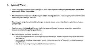 4. Syarikat Wujuh
• Syarikat yang dianggotai oleh 2 orang atau lebih dikalangan mereka yang mempunyai kedudukan
/pengaruh dalam masyarakat.
• Mereka akan membeli sesuatu barangan secara hutang (bersama / berasingan), kemudian mereka
akan menjual barangan tersebut
• Keuntungan yang diperolehi akan dikongsi bersama secara sama-rata atau mengikut persetujuan
yang dicapai.
• Syarikat seperti ini tidak sah kerana tiada harta yang dikongsi bersama sedangkan asas dalam
sebuah syarikat ialah perkongsian harta.
• Faktor lain (yang terdapat kemudaratan) :
• Masing-masing memberikan keuntungan kepada rakan kongsi mereka tanpa sebarang kerja, kemahiran
& sebagainya
• Keuntungan di sini dibuat bukan dalam bentuk mengembangkan harta/ diperolrhi hasil daripada usaha
yang dilakukan.
• Atas dasar ini, masing-masing tidak berhak memperolehinya.
 
