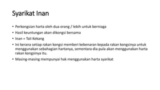 Syarikat Inan
• Perkongsian harta oleh dua orang / lebih untuk berniaga
• Hasil keuntungan akan dikongsi bersama
• Inan = Tali Kekang
• Ini kerana setiap rakan kongsi memberi kebenaran kepada rakan kongsinya untuk
menggunakan sebahagian hartanya, sementara dia pula akan menggunakan harta
rakan kongsinya itu.
• Masing-masing mempunyai hak menggunakan harta syarikat
 