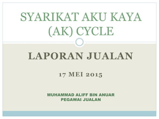 LAPORAN JUALAN
17 MEI 2015
SYARIKAT AKU KAYA
(AK) CYCLE
MUHAMMAD ALIFF BIN ANUAR
PEGAWAI JUALAN
 