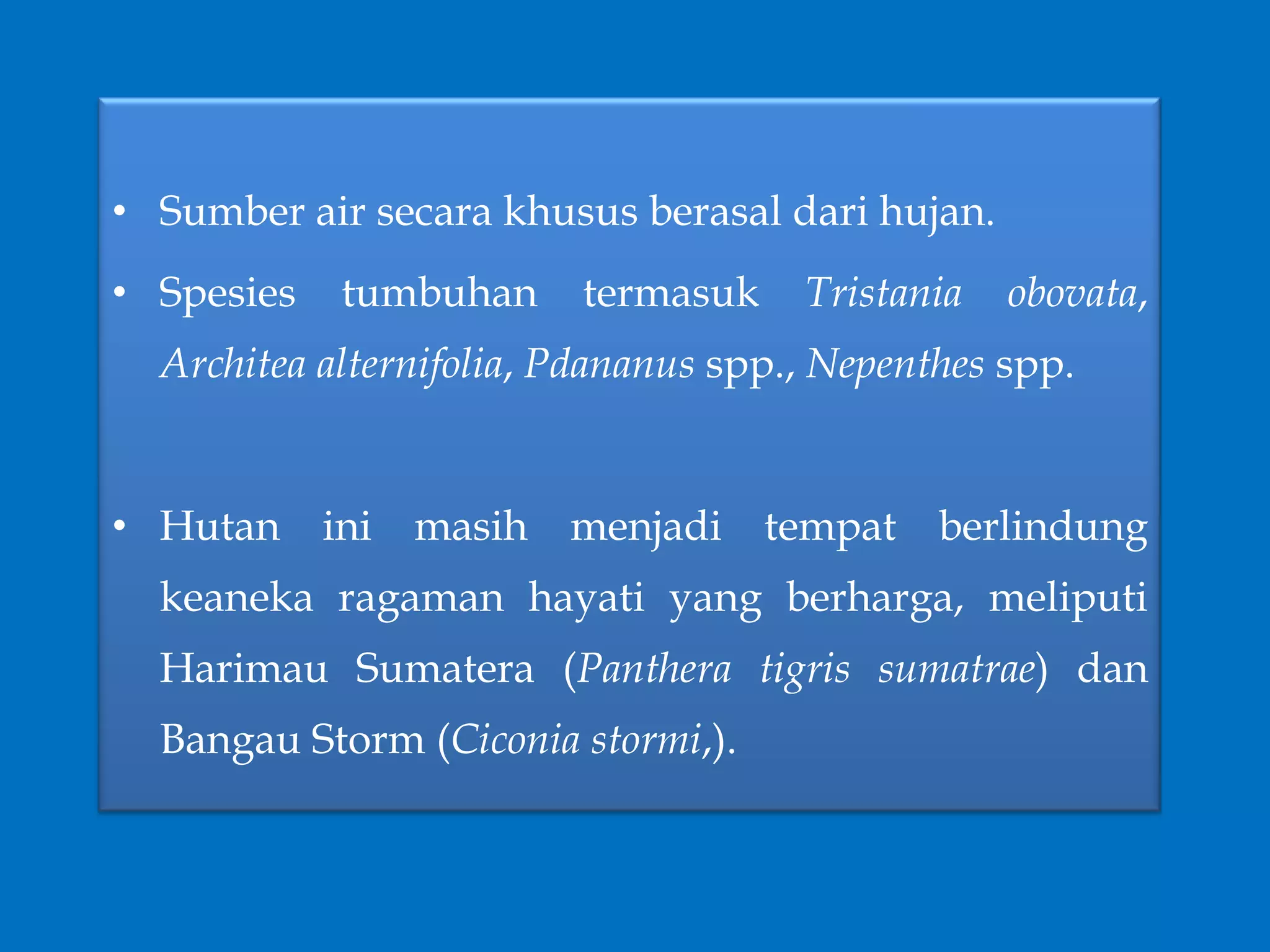 • Sumber air secara khusus berasal dari hujan.
• Spesies tumbuhan termasuk Tristania obovata,
Architea alternifolia, Pdananus spp., Nepenthes spp.
• Hutan ini masih menjadi tempat berlindung
keaneka ragaman hayati yang berharga, meliputi
Harimau Sumatera (Panthera tigris sumatrae) dan
Bangau Storm (Ciconia stormi,).
 