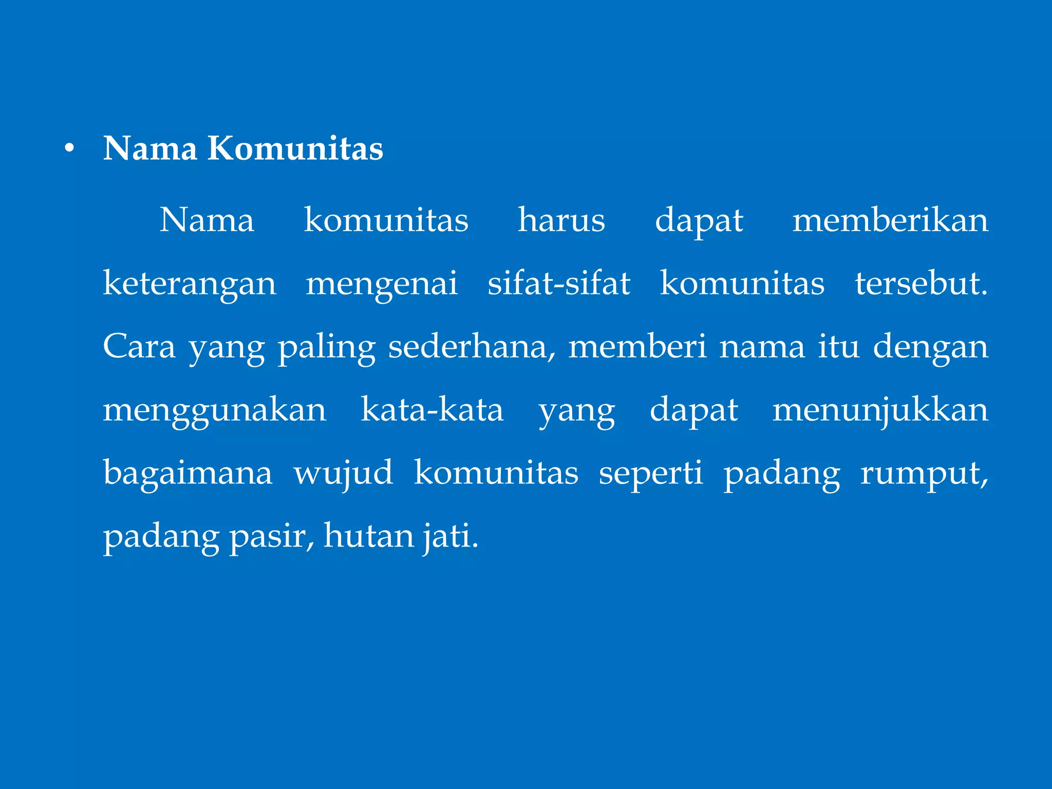 • Nama Komunitas
Nama komunitas harus dapat memberikan
keterangan mengenai sifat-sifat komunitas tersebut.
Cara yang paling sederhana, memberi nama itu dengan
menggunakan kata-kata yang dapat menunjukkan
bagaimana wujud komunitas seperti padang rumput,
padang pasir, hutan jati.
 
