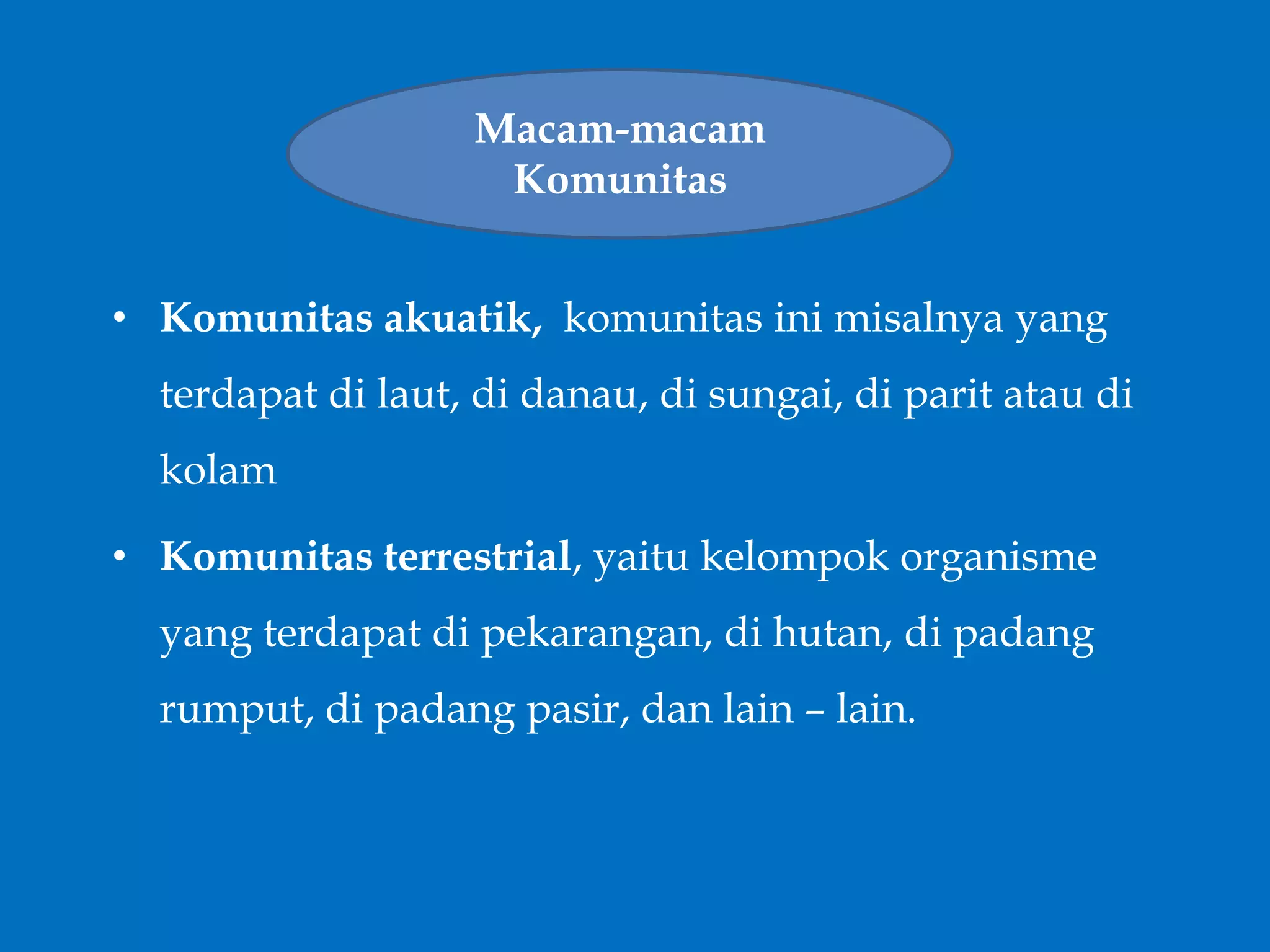 • Komunitas akuatik, komunitas ini misalnya yang
terdapat di laut, di danau, di sungai, di parit atau di
kolam
• Komunitas terrestrial, yaitu kelompok organisme
yang terdapat di pekarangan, di hutan, di padang
rumput, di padang pasir, dan lain – lain.
Macam-macam
Komunitas
 