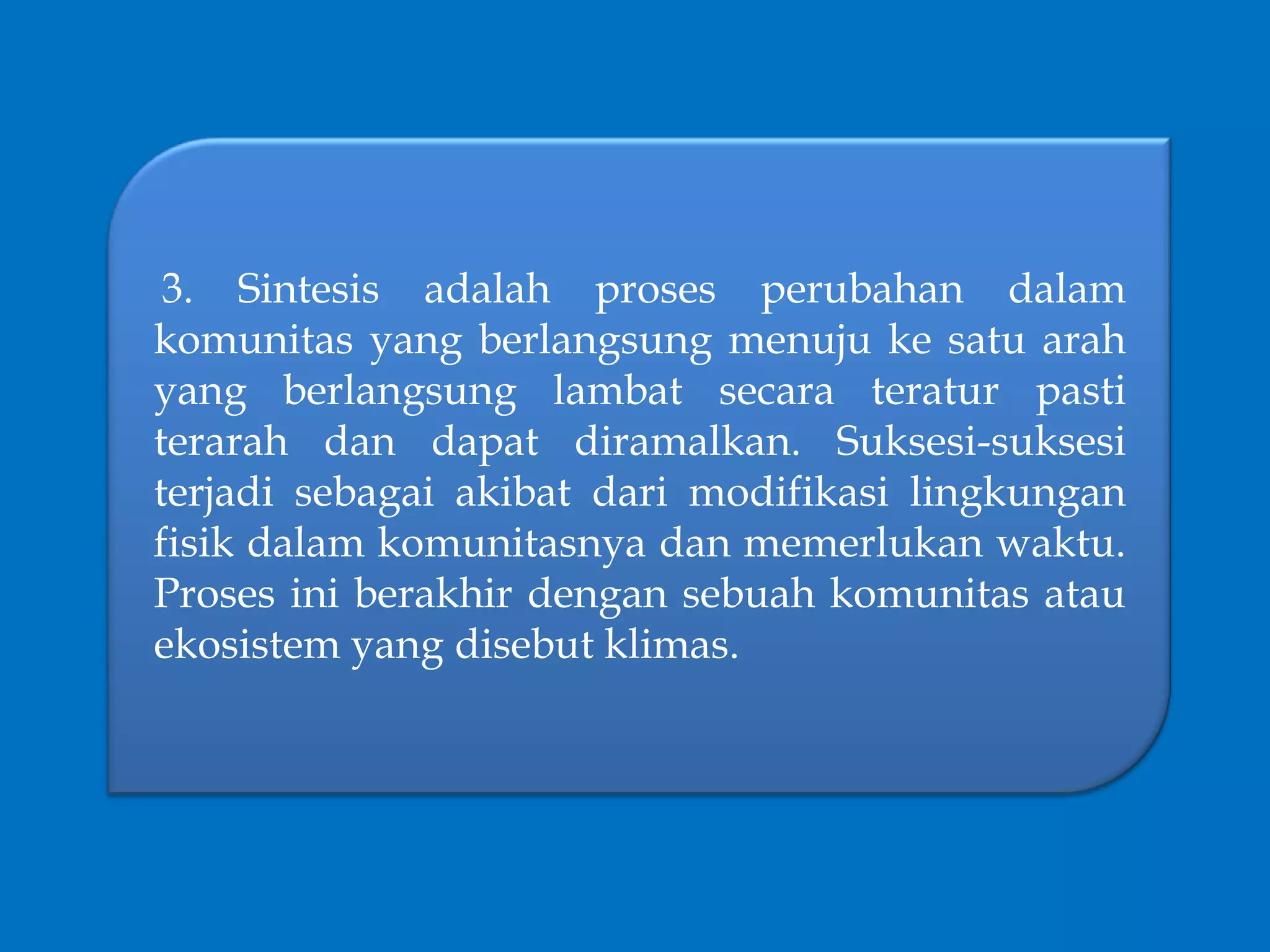 3. Sintesis adalah proses perubahan dalam
komunitas yang berlangsung menuju ke satu arah
yang berlangsung lambat secara teratur pasti
terarah dan dapat diramalkan. Suksesi-suksesi
terjadi sebagai akibat dari modifikasi lingkungan
fisik dalam komunitasnya dan memerlukan waktu.
Proses ini berakhir dengan sebuah komunitas atau
ekosistem yang disebut klimas.
 