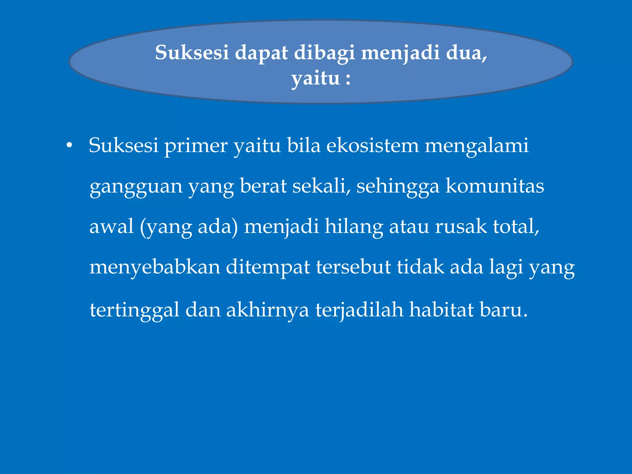 • Suksesi primer yaitu bila ekosistem mengalami
gangguan yang berat sekali, sehingga komunitas
awal (yang ada) menjadi hilang atau rusak total,
menyebabkan ditempat tersebut tidak ada lagi yang
tertinggal dan akhirnya terjadilah habitat baru.
Suksesi dapat dibagi menjadi dua,
yaitu :
 