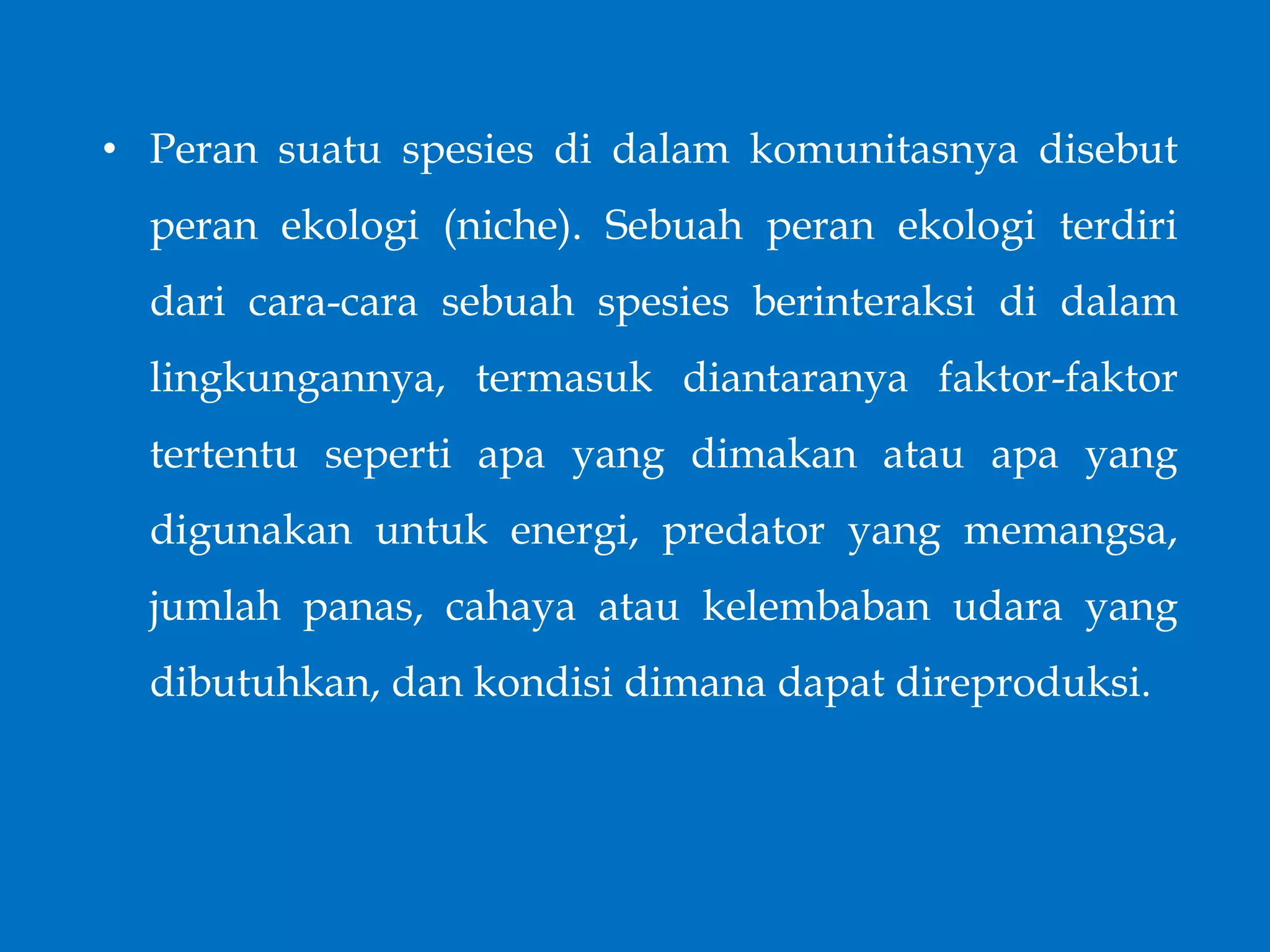 • Peran suatu spesies di dalam komunitasnya disebut
peran ekologi (niche). Sebuah peran ekologi terdiri
dari cara-cara sebuah spesies berinteraksi di dalam
lingkungannya, termasuk diantaranya faktor-faktor
tertentu seperti apa yang dimakan atau apa yang
digunakan untuk energi, predator yang memangsa,
jumlah panas, cahaya atau kelembaban udara yang
dibutuhkan, dan kondisi dimana dapat direproduksi.
 