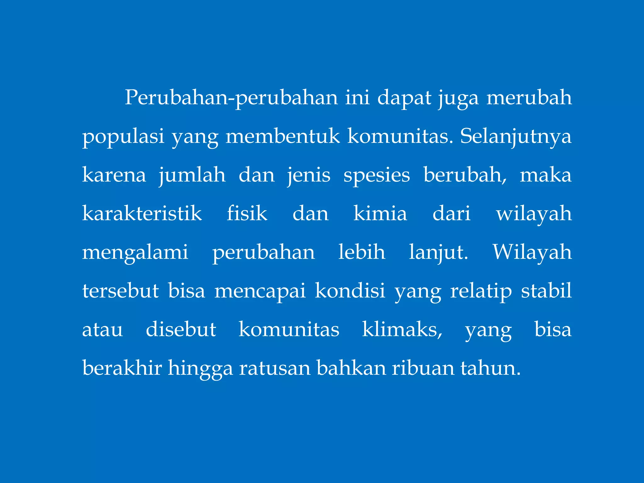 Perubahan-perubahan ini dapat juga merubah
populasi yang membentuk komunitas. Selanjutnya
karena jumlah dan jenis spesies berubah, maka
karakteristik fisik dan kimia dari wilayah
mengalami perubahan lebih lanjut. Wilayah
tersebut bisa mencapai kondisi yang relatip stabil
atau disebut komunitas klimaks, yang bisa
berakhir hingga ratusan bahkan ribuan tahun.
 