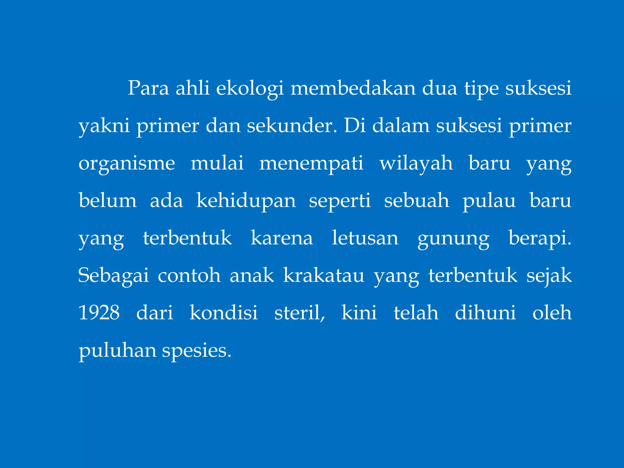 Para ahli ekologi membedakan dua tipe suksesi
yakni primer dan sekunder. Di dalam suksesi primer
organisme mulai menempati wilayah baru yang
belum ada kehidupan seperti sebuah pulau baru
yang terbentuk karena letusan gunung berapi.
Sebagai contoh anak krakatau yang terbentuk sejak
1928 dari kondisi steril, kini telah dihuni oleh
puluhan spesies.
 
