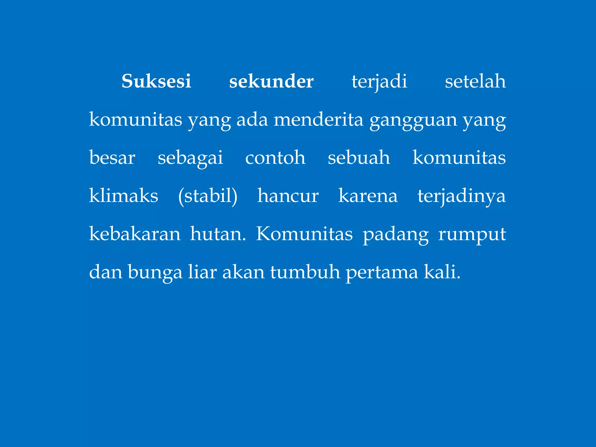 Suksesi sekunder terjadi setelah
komunitas yang ada menderita gangguan yang
besar sebagai contoh sebuah komunitas
klimaks (stabil) hancur karena terjadinya
kebakaran hutan. Komunitas padang rumput
dan bunga liar akan tumbuh pertama kali.
 