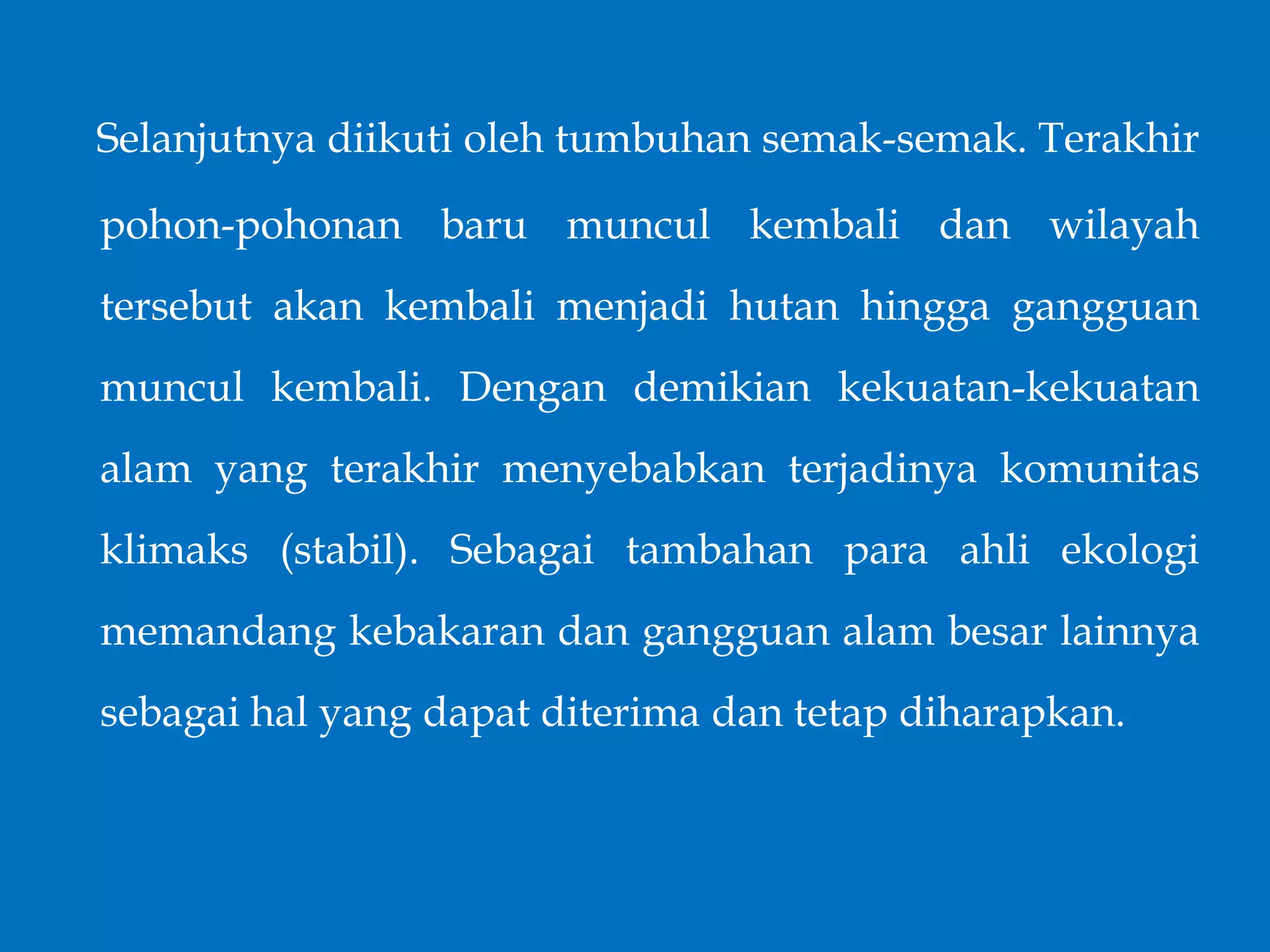 Selanjutnya diikuti oleh tumbuhan semak-semak. Terakhir
pohon-pohonan baru muncul kembali dan wilayah
tersebut akan kembali menjadi hutan hingga gangguan
muncul kembali. Dengan demikian kekuatan-kekuatan
alam yang terakhir menyebabkan terjadinya komunitas
klimaks (stabil). Sebagai tambahan para ahli ekologi
memandang kebakaran dan gangguan alam besar lainnya
sebagai hal yang dapat diterima dan tetap diharapkan.
 