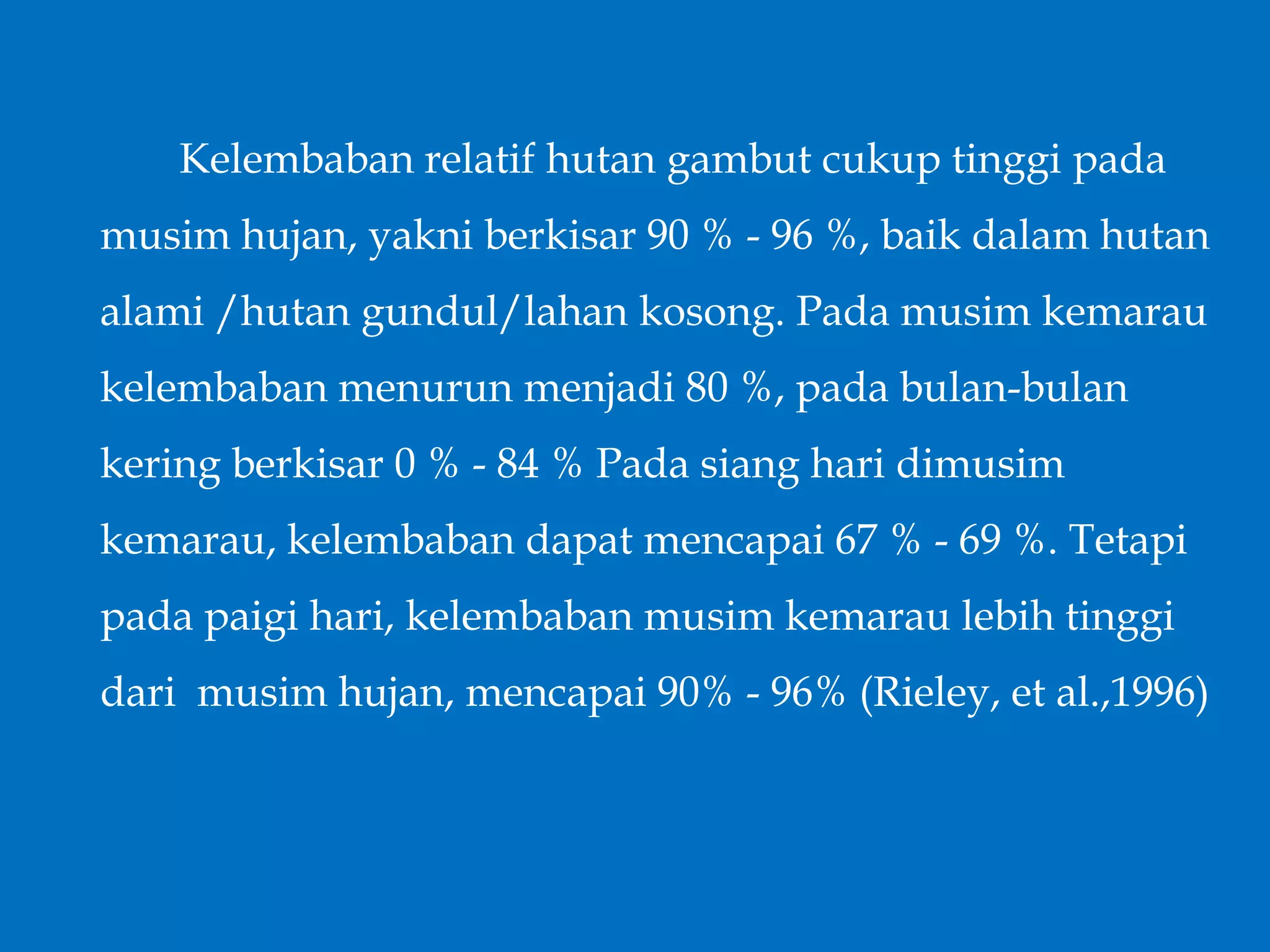 Kelembaban relatif hutan gambut cukup tinggi pada
musim hujan, yakni berkisar 90 % - 96 %, baik dalam hutan
alami /hutan gundul/lahan kosong. Pada musim kemarau
kelembaban menurun menjadi 80 %, pada bulan-bulan
kering berkisar 0 % - 84 % Pada siang hari dimusim
kemarau, kelembaban dapat mencapai 67 % - 69 %. Tetapi
pada paigi hari, kelembaban musim kemarau lebih tinggi
dari musim hujan, mencapai 90% - 96% (Rieley, et al.,1996)
 