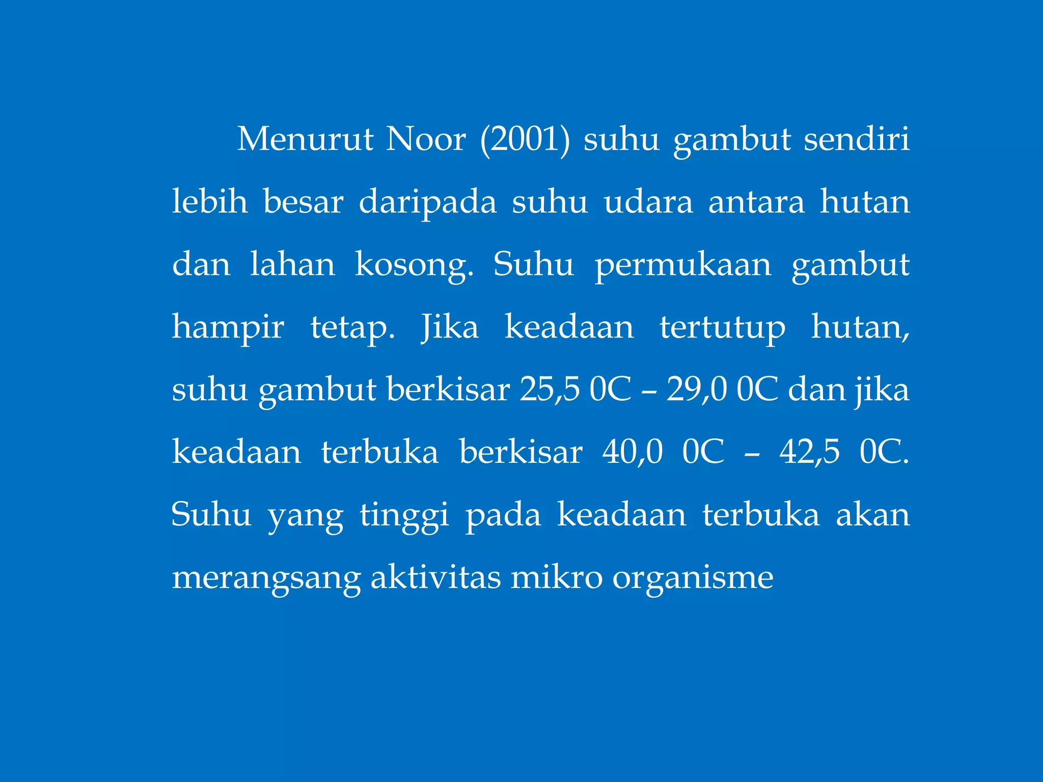 Menurut Noor (2001) suhu gambut sendiri
lebih besar daripada suhu udara antara hutan
dan lahan kosong. Suhu permukaan gambut
hampir tetap. Jika keadaan tertutup hutan,
suhu gambut berkisar 25,5 0C – 29,0 0C dan jika
keadaan terbuka berkisar 40,0 0C – 42,5 0C.
Suhu yang tinggi pada keadaan terbuka akan
merangsang aktivitas mikro organisme
 