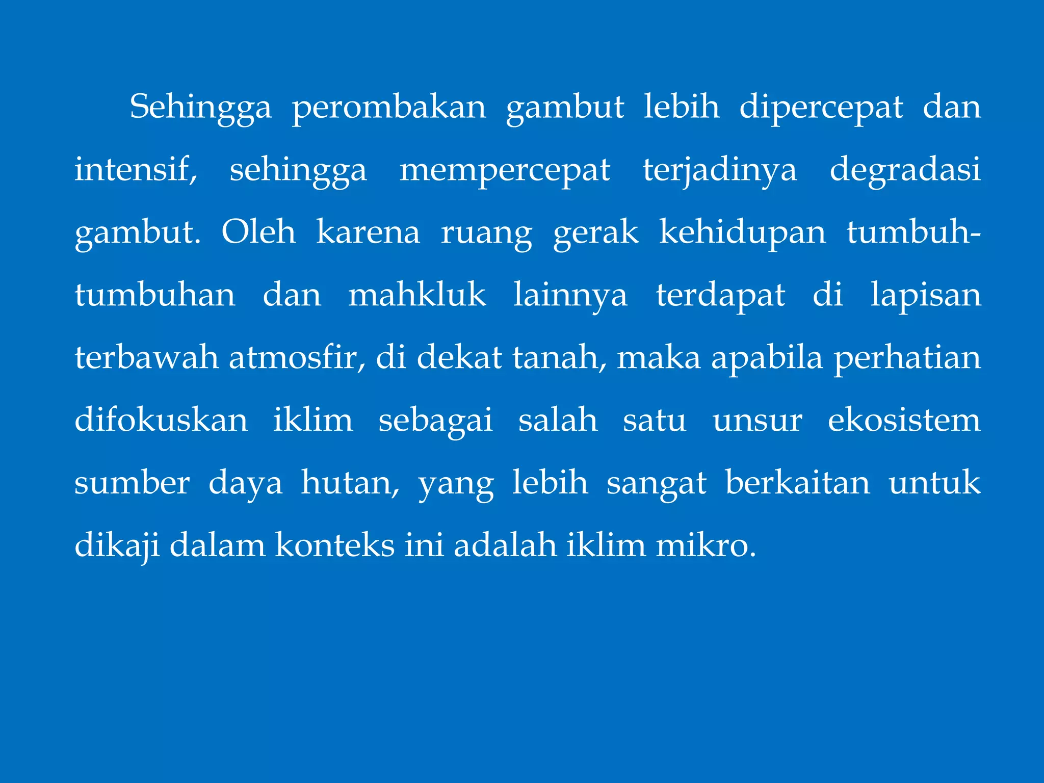Sehingga perombakan gambut lebih dipercepat dan
intensif, sehingga mempercepat terjadinya degradasi
gambut. Oleh karena ruang gerak kehidupan tumbuh-
tumbuhan dan mahkluk lainnya terdapat di lapisan
terbawah atmosfir, di dekat tanah, maka apabila perhatian
difokuskan iklim sebagai salah satu unsur ekosistem
sumber daya hutan, yang lebih sangat berkaitan untuk
dikaji dalam konteks ini adalah iklim mikro.
 