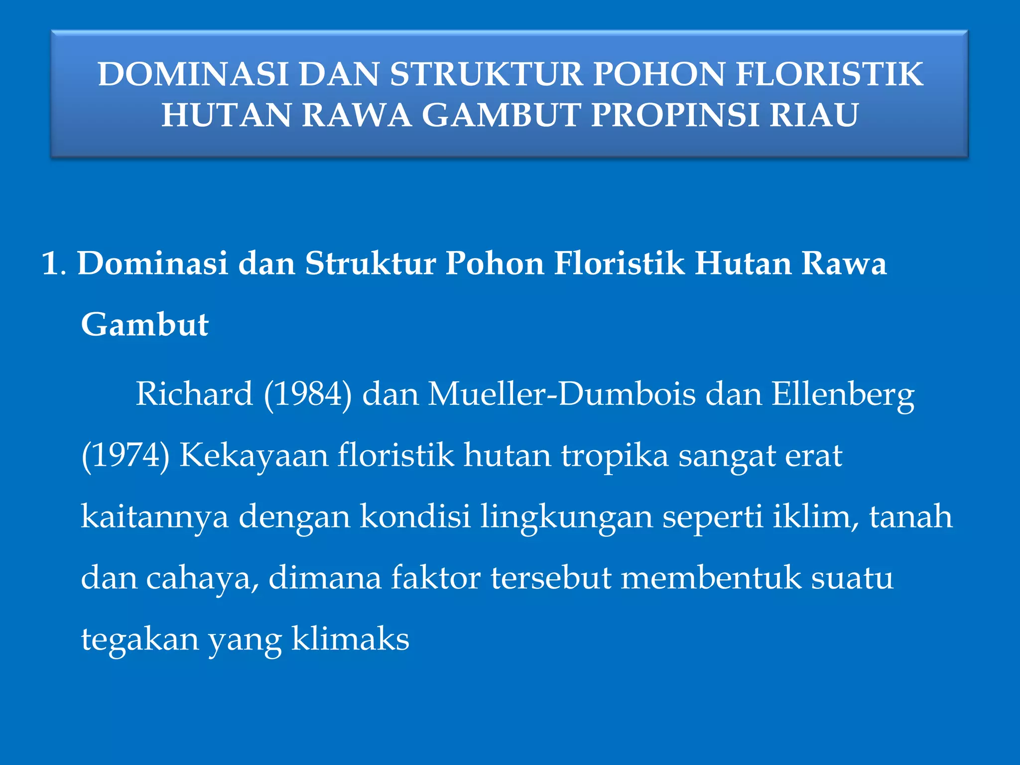 DOMINASI DAN STRUKTUR POHON FLORISTIK
HUTAN RAWA GAMBUT PROPINSI RIAU
1. Dominasi dan Struktur Pohon Floristik Hutan Rawa
Gambut
Richard (1984) dan Mueller-Dumbois dan Ellenberg
(1974) Kekayaan floristik hutan tropika sangat erat
kaitannya dengan kondisi lingkungan seperti iklim, tanah
dan cahaya, dimana faktor tersebut membentuk suatu
tegakan yang klimaks
 