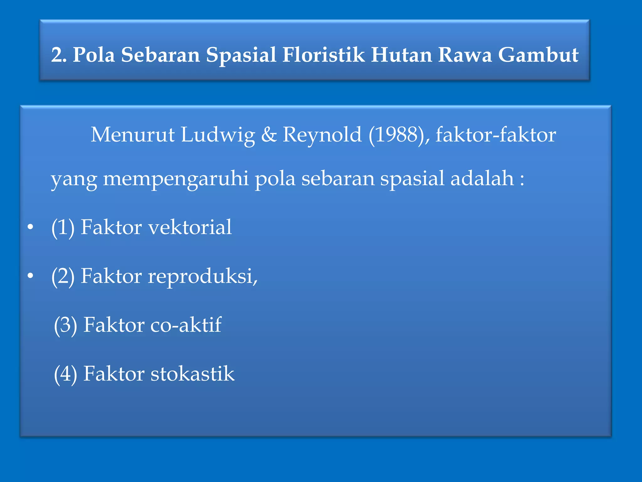 2. Pola Sebaran Spasial Floristik Hutan Rawa Gambut
Menurut Ludwig & Reynold (1988), faktor-faktor
yang mempengaruhi pola sebaran spasial adalah :
• (1) Faktor vektorial
• (2) Faktor reproduksi,
(3) Faktor co-aktif
(4) Faktor stokastik
 