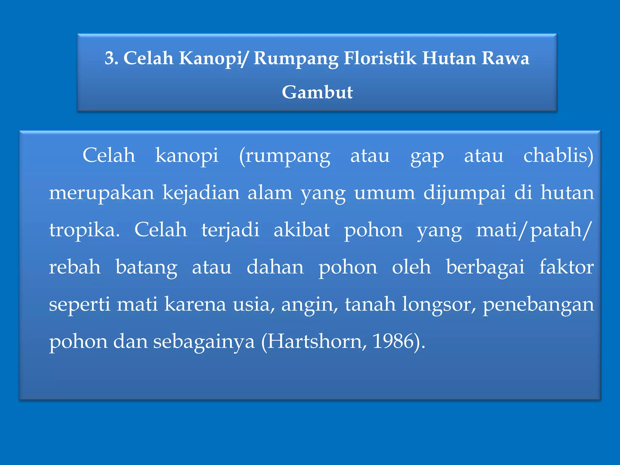 3. Celah Kanopi/ Rumpang Floristik Hutan Rawa
Gambut
Celah kanopi (rumpang atau gap atau chablis)
merupakan kejadian alam yang umum dijumpai di hutan
tropika. Celah terjadi akibat pohon yang mati/patah/
rebah batang atau dahan pohon oleh berbagai faktor
seperti mati karena usia, angin, tanah longsor, penebangan
pohon dan sebagainya (Hartshorn, 1986).
 