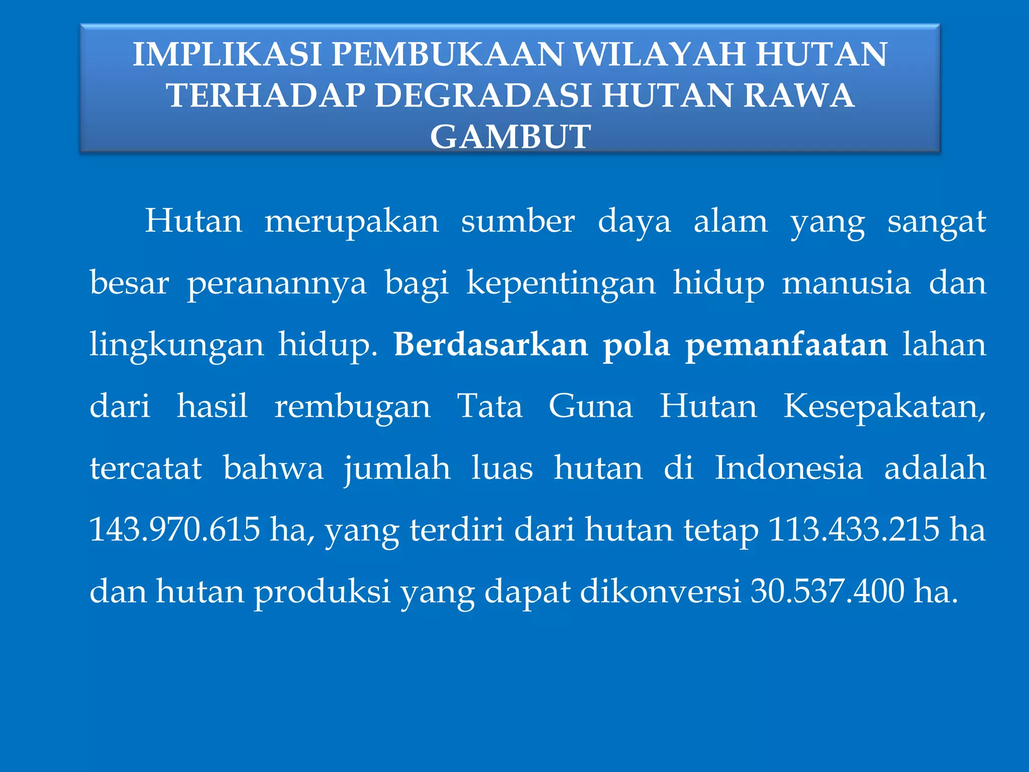 IMPLIKASI PEMBUKAAN WILAYAH HUTAN
TERHADAP DEGRADASI HUTAN RAWA
GAMBUT
Hutan merupakan sumber daya alam yang sangat
besar peranannya bagi kepentingan hidup manusia dan
lingkungan hidup. Berdasarkan pola pemanfaatan lahan
dari hasil rembugan Tata Guna Hutan Kesepakatan,
tercatat bahwa jumlah luas hutan di Indonesia adalah
143.970.615 ha, yang terdiri dari hutan tetap 113.433.215 ha
dan hutan produksi yang dapat dikonversi 30.537.400 ha.
 