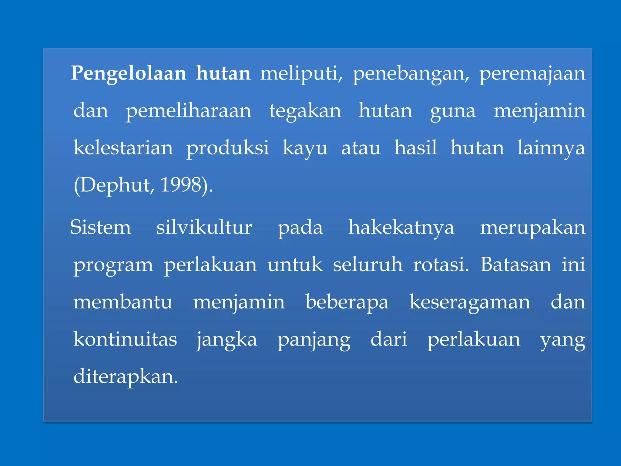 Pengelolaan hutan meliputi, penebangan, peremajaan
dan pemeliharaan tegakan hutan guna menjamin
kelestarian produksi kayu atau hasil hutan lainnya
(Dephut, 1998).
Sistem silvikultur pada hakekatnya merupakan
program perlakuan untuk seluruh rotasi. Batasan ini
membantu menjamin beberapa keseragaman dan
kontinuitas jangka panjang dari perlakuan yang
diterapkan.
 
