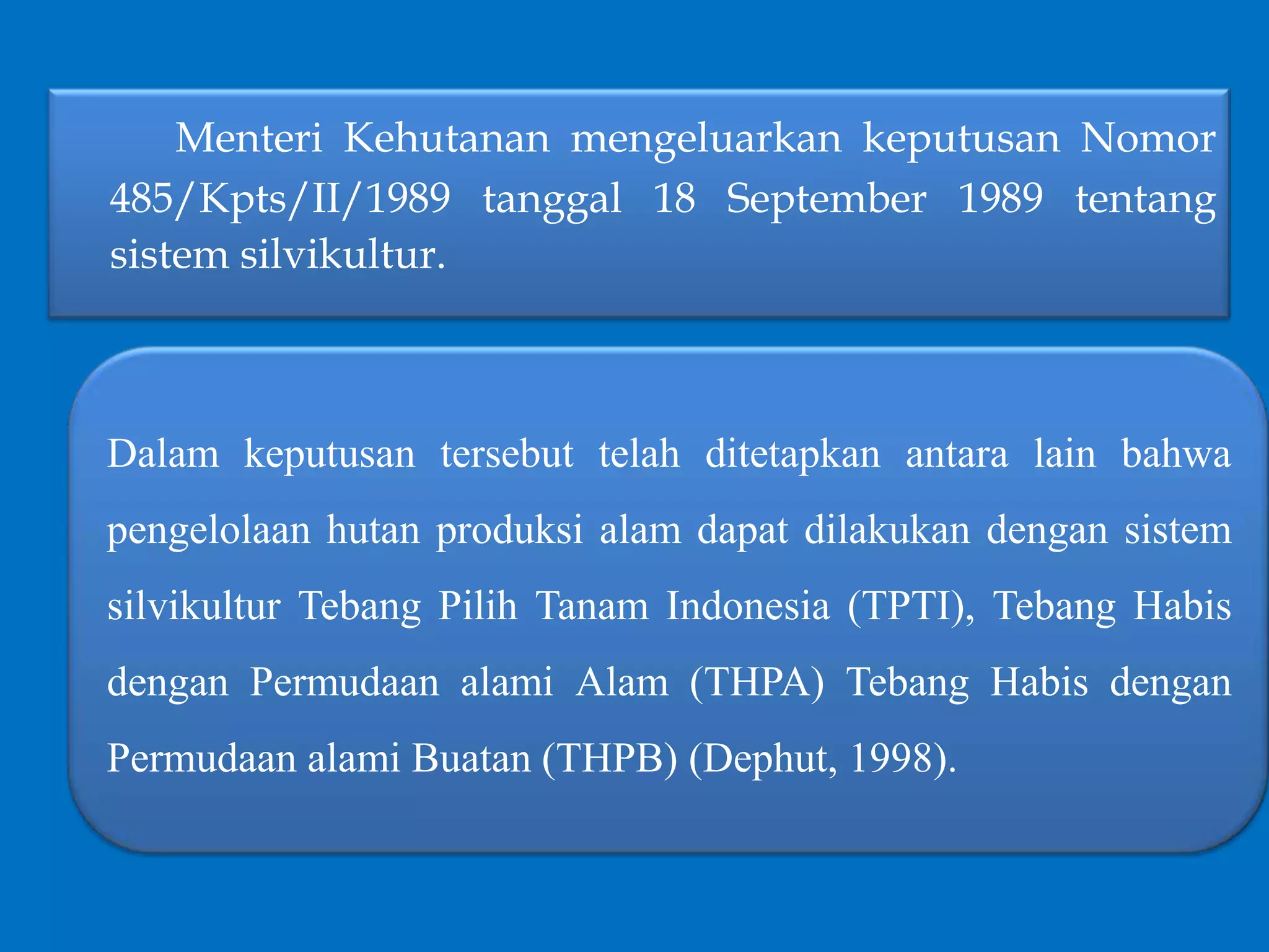 Dalam keputusan tersebut telah ditetapkan antara lain bahwa
pengelolaan hutan produksi alam dapat dilakukan dengan sistem
silvikultur Tebang Pilih Tanam Indonesia (TPTI), Tebang Habis
dengan Permudaan alami Alam (THPA) Tebang Habis dengan
Permudaan alami Buatan (THPB) (Dephut, 1998).
Menteri Kehutanan mengeluarkan keputusan Nomor
485/Kpts/II/1989 tanggal 18 September 1989 tentang
sistem silvikultur.
 