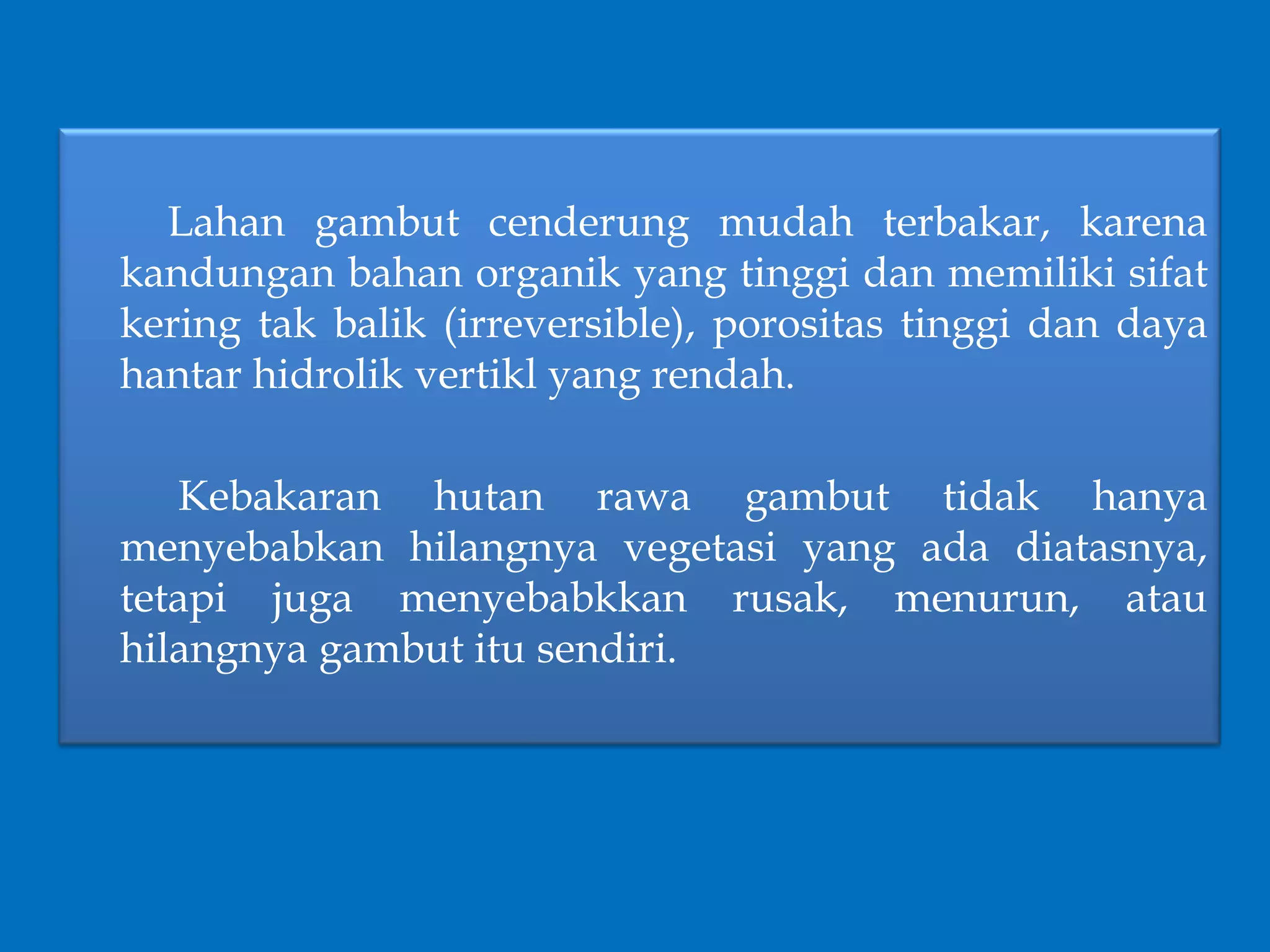 Lahan gambut cenderung mudah terbakar, karena
kandungan bahan organik yang tinggi dan memiliki sifat
kering tak balik (irreversible), porositas tinggi dan daya
hantar hidrolik vertikl yang rendah.
Kebakaran hutan rawa gambut tidak hanya
menyebabkan hilangnya vegetasi yang ada diatasnya,
tetapi juga menyebabkkan rusak, menurun, atau
hilangnya gambut itu sendiri.
 