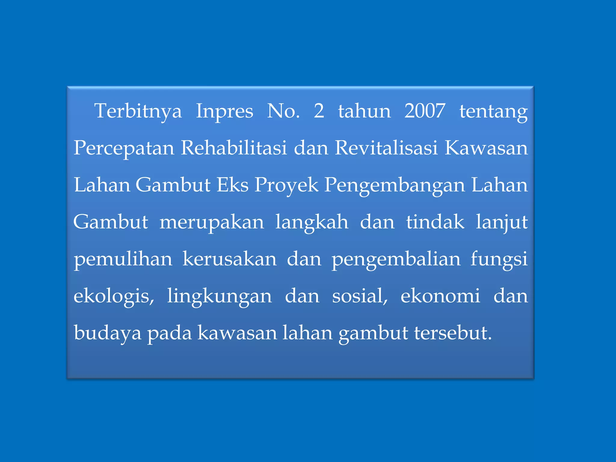 Terbitnya Inpres No. 2 tahun 2007 tentang
Percepatan Rehabilitasi dan Revitalisasi Kawasan
Lahan Gambut Eks Proyek Pengembangan Lahan
Gambut merupakan langkah dan tindak lanjut
pemulihan kerusakan dan pengembalian fungsi
ekologis, lingkungan dan sosial, ekonomi dan
budaya pada kawasan lahan gambut tersebut.
 