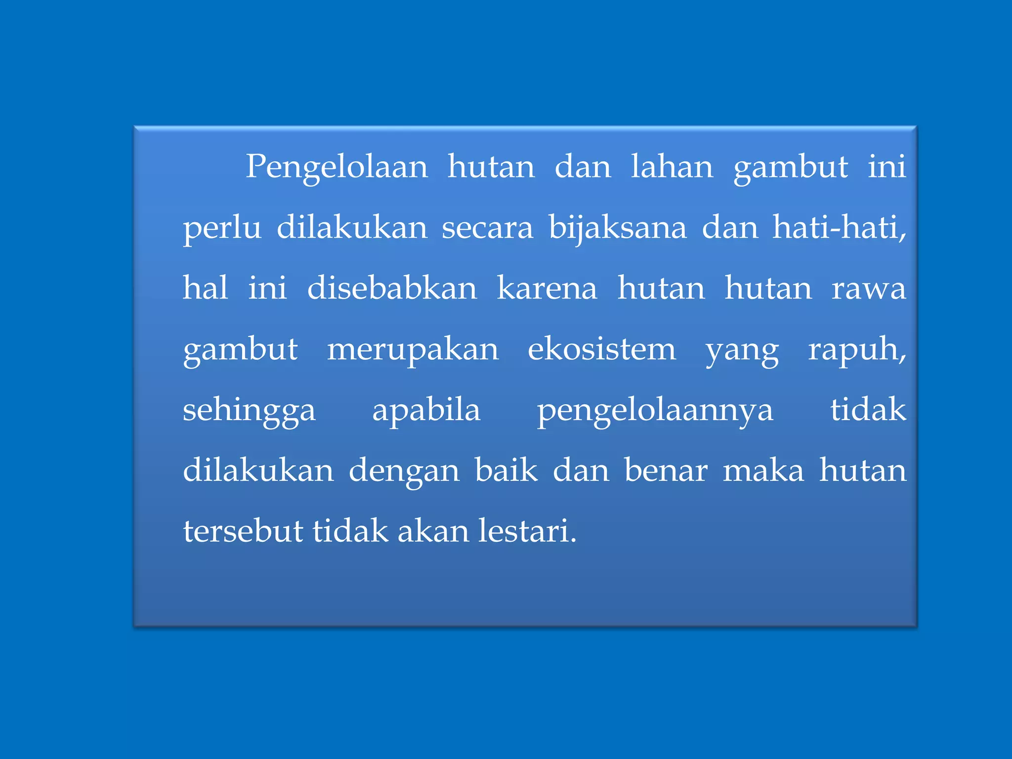 Pengelolaan hutan dan lahan gambut ini
perlu dilakukan secara bijaksana dan hati-hati,
hal ini disebabkan karena hutan hutan rawa
gambut merupakan ekosistem yang rapuh,
sehingga apabila pengelolaannya tidak
dilakukan dengan baik dan benar maka hutan
tersebut tidak akan lestari.
 