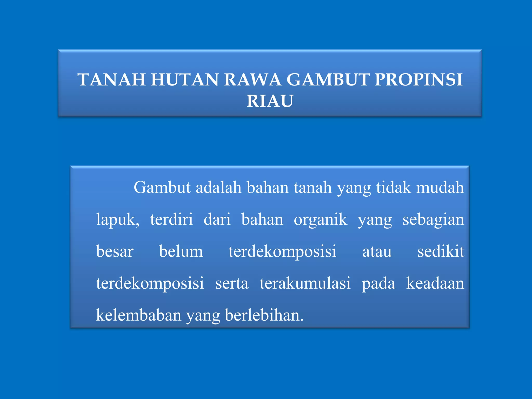 TANAH HUTAN RAWA GAMBUT PROPINSI
RIAU
Gambut adalah bahan tanah yang tidak mudah
lapuk, terdiri dari bahan organik yang sebagian
besar belum terdekomposisi atau sedikit
terdekomposisi serta terakumulasi pada keadaan
kelembaban yang berlebihan.
 