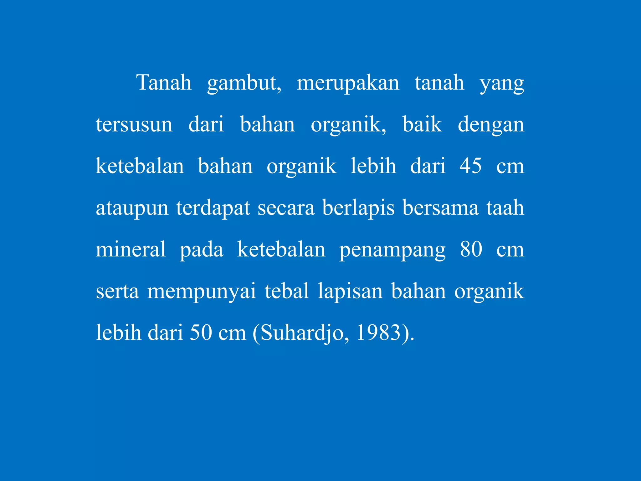 Tanah gambut, merupakan tanah yang
tersusun dari bahan organik, baik dengan
ketebalan bahan organik lebih dari 45 cm
ataupun terdapat secara berlapis bersama taah
mineral pada ketebalan penampang 80 cm
serta mempunyai tebal lapisan bahan organik
lebih dari 50 cm (Suhardjo, 1983).
 