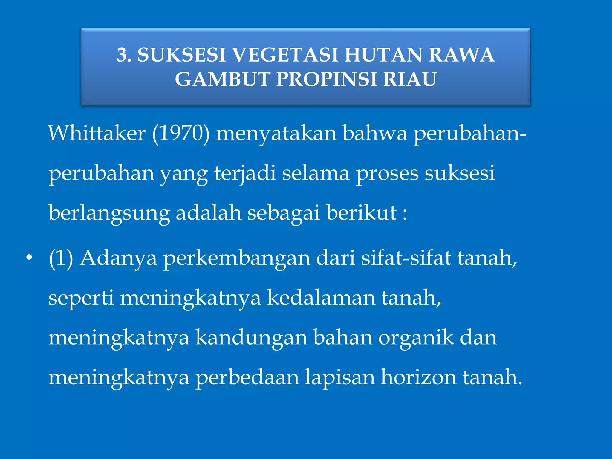 3. SUKSESI VEGETASI HUTAN RAWA
GAMBUT PROPINSI RIAU
Whittaker (1970) menyatakan bahwa perubahan-
perubahan yang terjadi selama proses suksesi
berlangsung adalah sebagai berikut :
• (1) Adanya perkembangan dari sifat-sifat tanah,
seperti meningkatnya kedalaman tanah,
meningkatnya kandungan bahan organik dan
meningkatnya perbedaan lapisan horizon tanah.
 